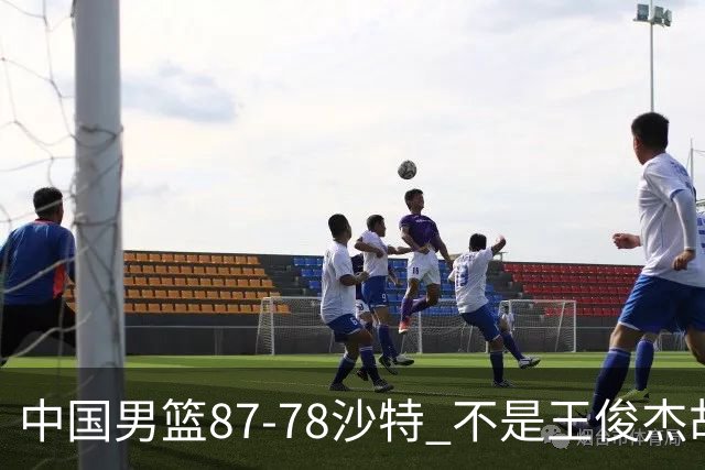 中国男篮87-78沙特 不是王俊杰胡金秋 他才是全场最佳 30+7带队起飞