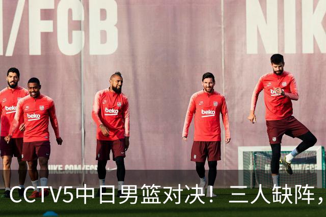 CCTV5中日男篮对决！三人缺阵，胡明轩挑重担，郭士强立下军令状